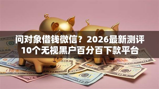 问对象借钱微信？2026最新测评10个无视黑户百分百下款平台