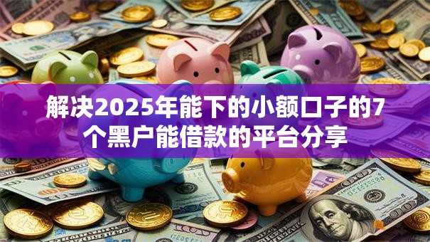 解决2025年能下的小额口子的7个黑户能借款的平台分享