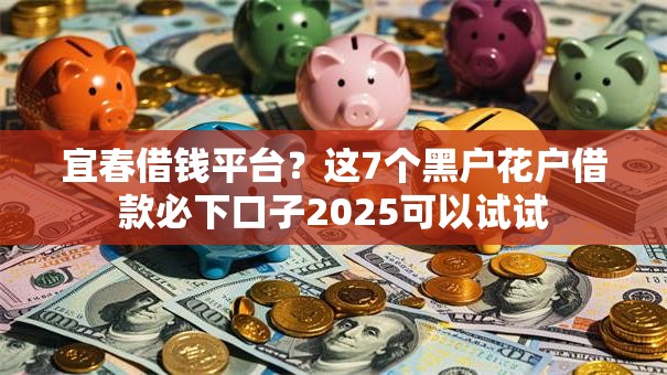 宜春借钱平台？这7个黑户花户借款必下口子2025可以试试
