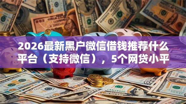 2026最新黑户微信借钱推荐什么平台（支持微信），5个网贷小平台无私分享