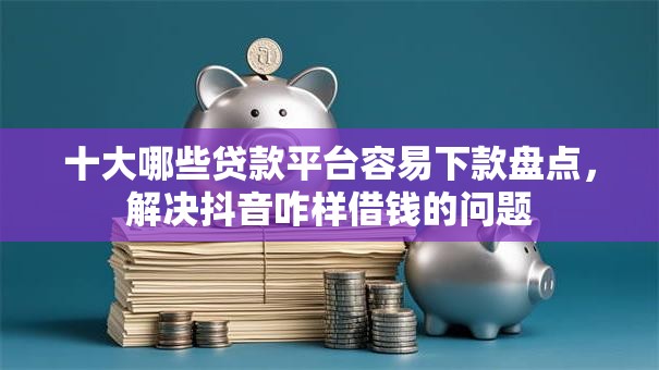 十大哪些贷款平台容易下款盘点，解决抖音咋样借钱的问题