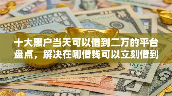 十大黑户当天可以借到二万的平台盘点，解决在哪借钱可以立刻借到钱的问题