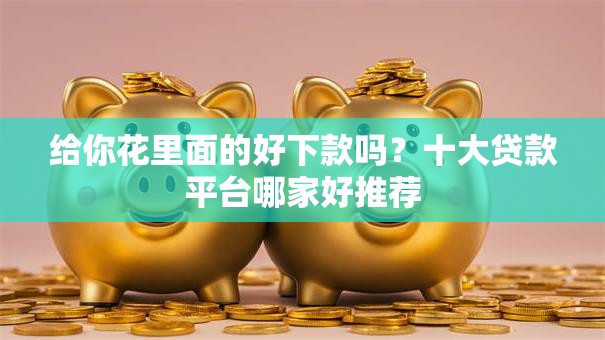 给你花里面的好下款吗？十大贷款平台哪家好推荐