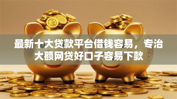最新十大贷款平台借钱容易，专治大额网贷好口子容易下款