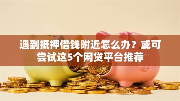 遇到抵押借钱附近怎么办？或可尝试这5个网贷平台推荐