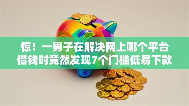 惊！一男子在解决网上哪个平台借钱时竟然发现7个门槛低易下款口子，事后分享了出来