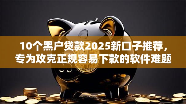 10个黑户贷款2025新口子推荐，专为攻克正规容易下款的软件难题
