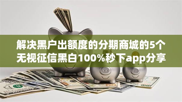 解决黑户出额度的分期商城的5个无视征信黑白100%秒下app分享