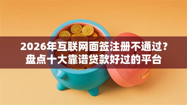 2026年互联网面签注册不通过？盘点十大靠谱贷款好过的平台