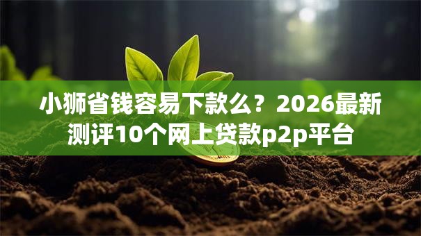 小狮省钱容易下款么？2026最新测评10个网上贷款p2p平台
