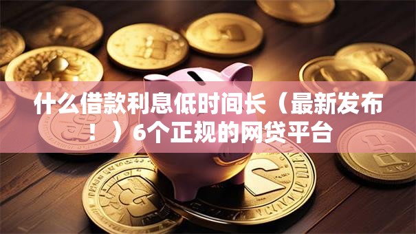 什么借款利息低时间长（最新发布！）6个正规的网贷平台