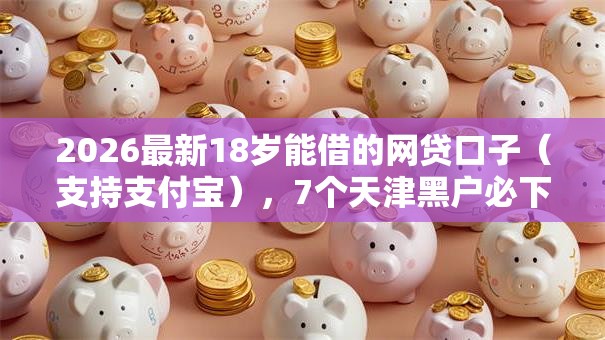 2026最新18岁能借的网贷口子(支持支付宝),7个天津黑户必下款的口子无私分享 2026最新18岁能借的网贷口子(支持支付宝),7个天津黑户必下款的口子无私分享