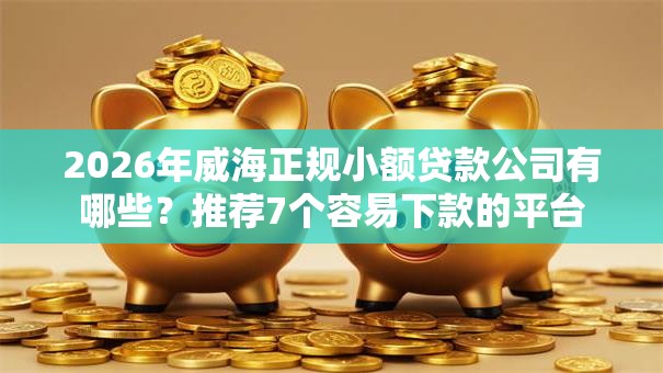 2026年威海正规小额贷款公司有哪些？推荐7个容易下款的平台