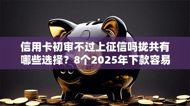 信用卡初审不过上征信吗拢共有哪些选择？8个2025年下款容易的平台详解