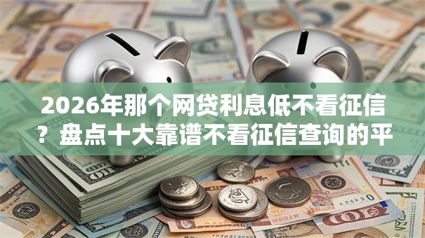 2026年那个网贷利息低不看征信?盘点十大靠谱不看征信查询的平台 2026年那个网贷利息低不看征信?盘点十大靠谱不看征信查询的平台