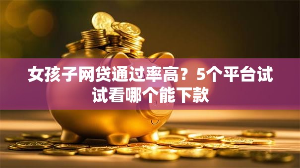 女孩子网贷通过率高？5个平台试试看哪个能下款