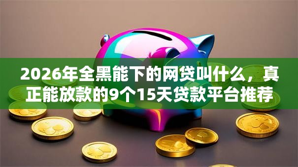 2026年全黑能下的网贷叫什么，真正能放款的9个15天贷款平台推荐