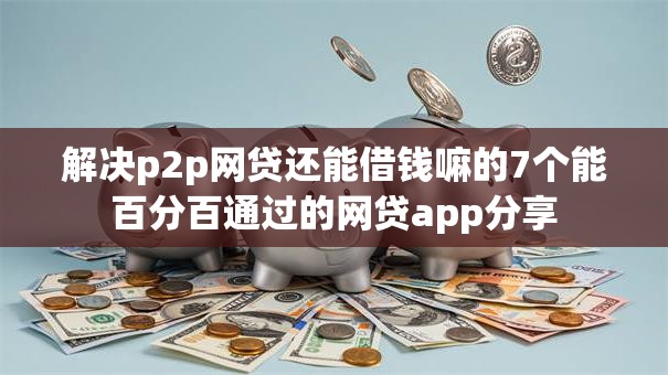 解决p2p网贷还能借钱嘛的7个能百分百通过的网贷app分享