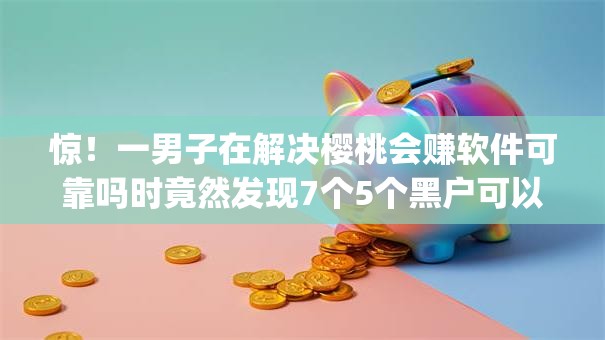 惊！一男子在解决樱桃会赚软件可靠吗时竟然发现7个5个黑户可以借款的网贷app，事后分享了出来