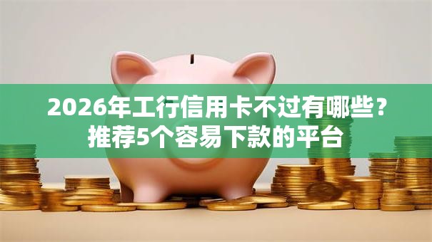 2026年工行信用卡不过有哪些？推荐5个容易下款的平台