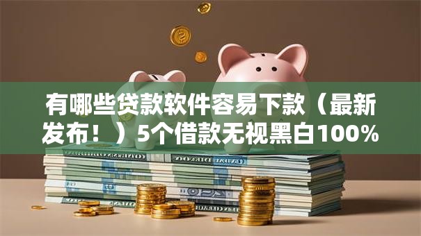 有哪些贷款软件容易下款(最新发布!)5个借款无视黑白100%秒过 有哪些贷款软件容易下款(最新发布!)5个借款无视黑白100%秒过