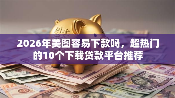 2026年美图容易下款吗，超热门的10个下载贷款平台推荐
