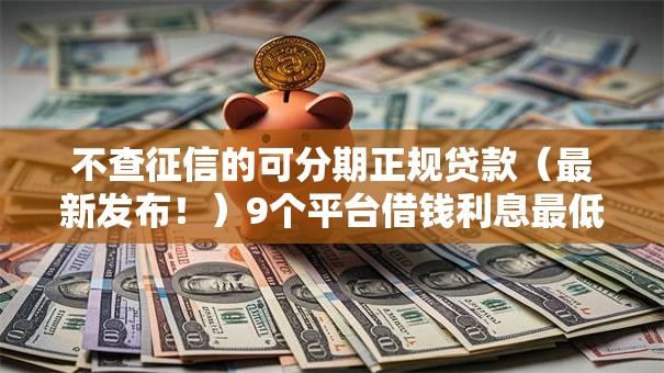 不查征信的可分期正规贷款（最新发布！）9个平台借钱利息最低