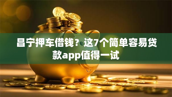 昌宁押车借钱？这7个简单容易贷款app值得一试