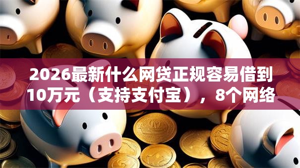 2026最新什么网贷正规容易借到10万元（支持支付宝），8个网络借钱平台好无私分享