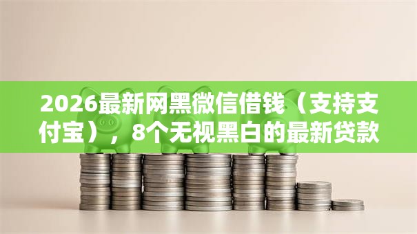 2026最新网黑微信借钱（支持支付宝），8个无视黑白的最新贷款口子无私分享