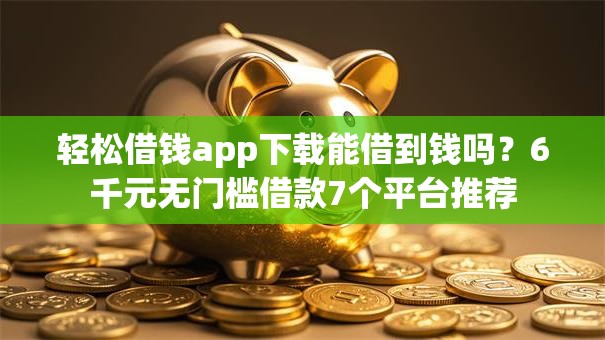 轻松借钱app下载能借到钱吗？6千元无门槛借款7个平台推荐