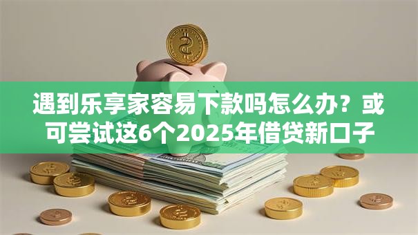 遇到乐享家容易下款吗怎么办？或可尝试这6个2025年借贷新口子