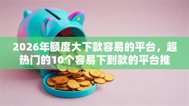 2026年额度大下款容易的平台,超热门的10个容易下到款的平台推荐 2026年额度大下款容易的平台,超热门的10个容易下到款的平台推荐