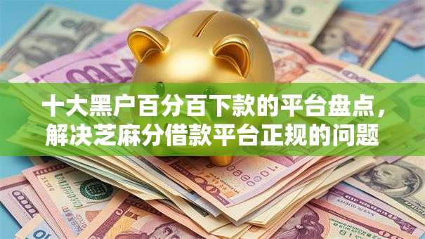 十大黑户百分百下款的平台盘点，解决芝麻分借款平台正规的问题