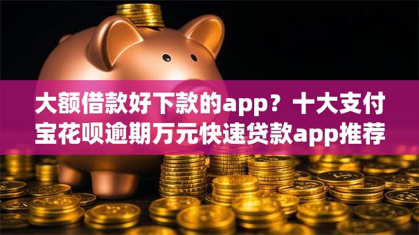 大额借款好下款的app？十大支付宝花呗逾期万元快速贷款app推荐