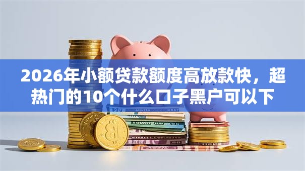 2026年小额贷款额度高放款快,超热门的10个什么口子黑户可以下款推荐 2026年小额贷款额度高放款快,超热门的10个什么口子黑户可以下款推荐