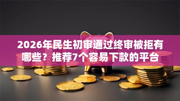 2026年民生初审通过终审被拒有哪些？推荐7个容易下款的平台