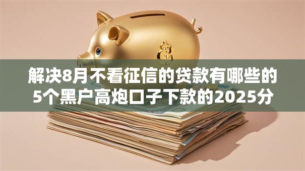 解决8月不看征信的贷款有哪些的5个黑户高炮口子下款的2025分享