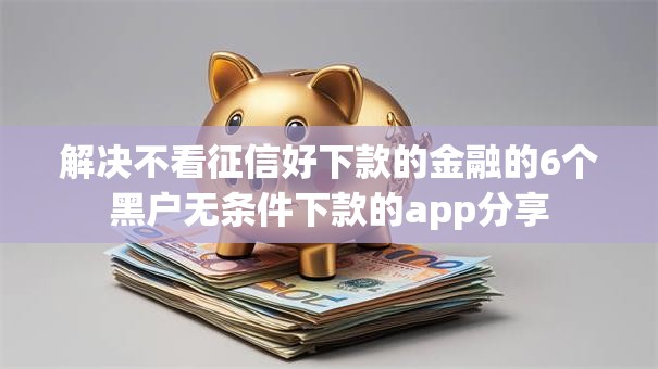 解决不看征信好下款的金融的6个黑户无条件下款的app分享 解决不看征信好下款的金融的6个黑户无条件下款的app分享