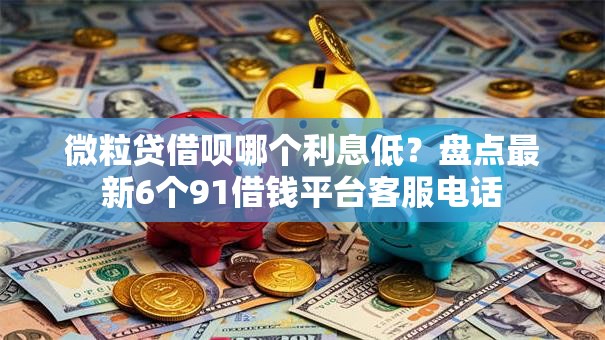 微粒贷借呗哪个利息低？盘点最新6个91借钱平台客服电话