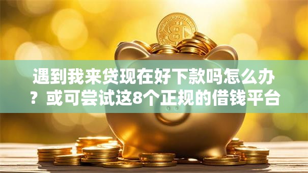 遇到我来贷现在好下款吗怎么办？或可尝试这8个正规的借钱平台