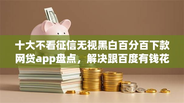十大不看征信无视黑白百分百下款网贷app盘点，解决跟百度有钱花一样的借钱软件的问题