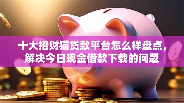 十大招财猫贷款平台怎么样盘点，解决今日现金借款下载的问题