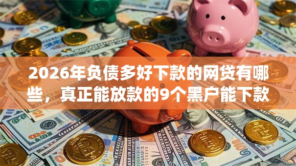 2026年负债多好下款的网贷有哪些，真正能放款的9个黑户能下款的app口子下载推荐