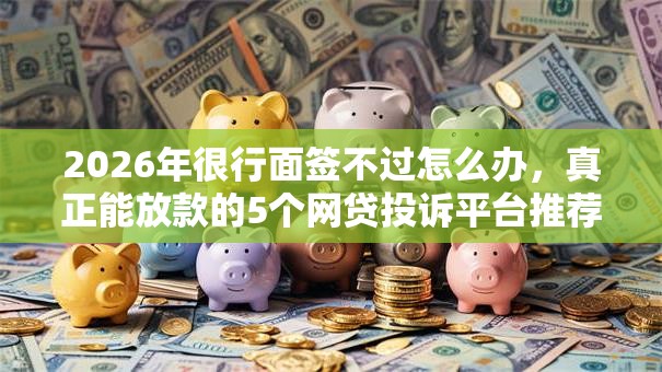 2026年很行面签不过怎么办，真正能放款的5个网贷投诉平台推荐