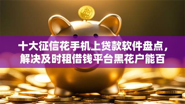 十大征信花手机上贷款软件盘点，解决及时租借钱平台黑花户能百分百下款吗的问题