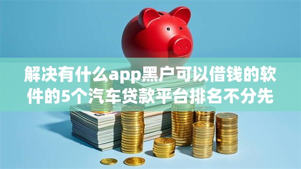 解决有什么app黑户可以借钱的软件的5个汽车贷款平台排名不分先后前十分享