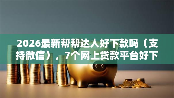2026最新帮帮达人好下款吗（支持微信），7个网上贷款平台好下款无私分享
