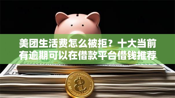 美团生活费怎么被拒？十大当前有逾期可以在借款平台借钱推荐