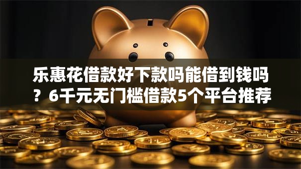 乐惠花借款好下款吗能借到钱吗？6千元无门槛借款5个平台推荐